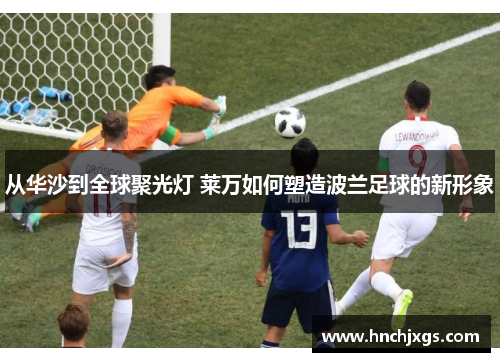 从华沙到全球聚光灯 莱万如何塑造波兰足球的新形象