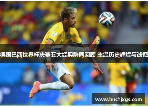 德国巴西世界杯决赛五大经典瞬间回顾 重温历史辉煌与遗憾