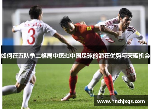 如何在五队争二格局中挖掘中国足球的潜在优势与突破机会