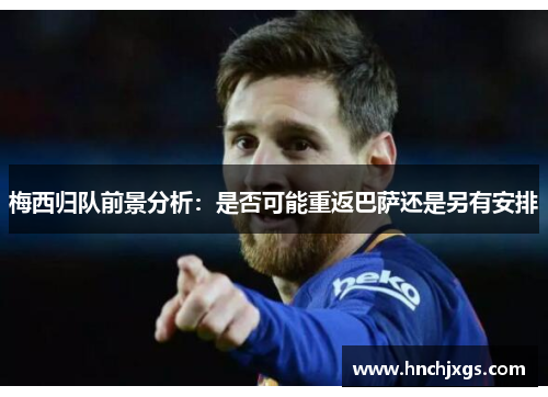 梅西归队前景分析：是否可能重返巴萨还是另有安排