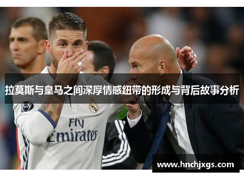 拉莫斯与皇马之间深厚情感纽带的形成与背后故事分析