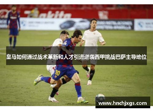 皇马如何通过战术革新和人才引进逆袭西甲挑战巴萨主导地位