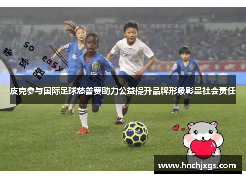 皮克参与国际足球慈善赛助力公益提升品牌形象彰显社会责任