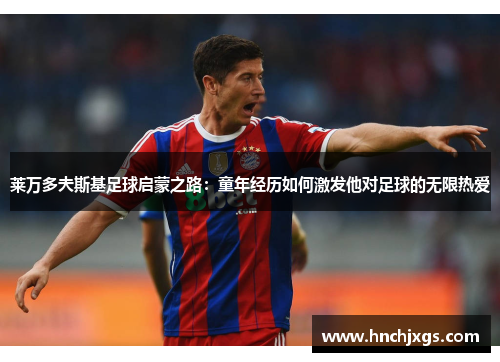 莱万多夫斯基足球启蒙之路：童年经历如何激发他对足球的无限热爱